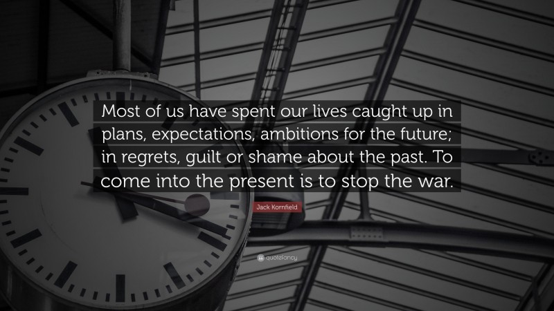 Jack Kornfield Quote: “Most of us have spent our lives caught up in plans, expectations, ambitions for the future; in regrets, guilt or shame about the past. To come into the present is to stop the war.”
