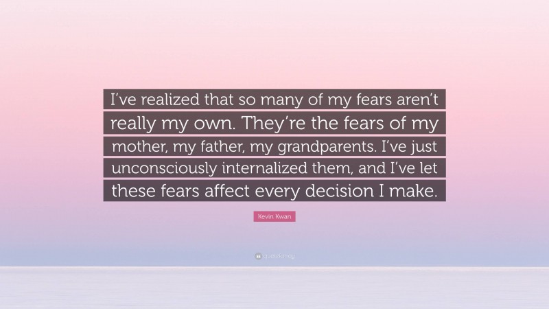 Kevin Kwan Quote: “I’ve realized that so many of my fears aren’t really my own. They’re the fears of my mother, my father, my grandparents. I’ve just unconsciously internalized them, and I’ve let these fears affect every decision I make.”