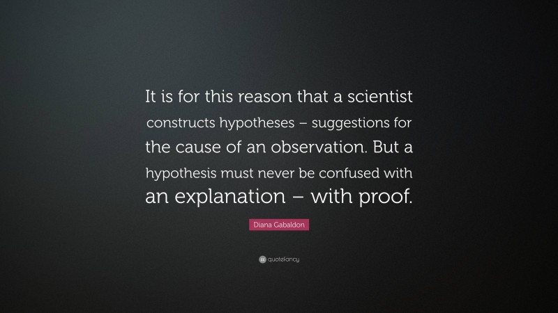 Diana Gabaldon Quote: “It is for this reason that a scientist constructs hypotheses – suggestions for the cause of an observation. But a hypothesis must never be confused with an explanation – with proof.”
