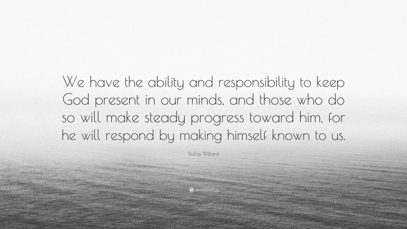 Dallas Willard Quote: “We have the ability and responsibility to keep God present in our minds, and those who do so will make steady progress toward him, for he will respond by making himself known to us.”