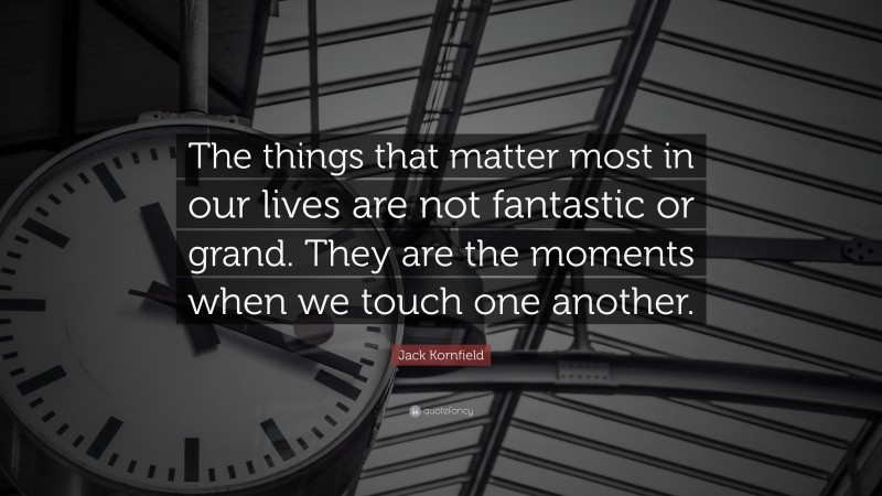 Jack Kornfield Quote: “The things that matter most in our lives are not fantastic or grand. They are the moments when we touch one another.”