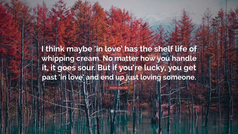 Kristin Hannah Quote: “I think maybe ‘in love’ has the shelf life of whipping cream. No matter how you handle it, it goes sour. But if you’re lucky, you get past ‘in love’ and end up just loving someone.”