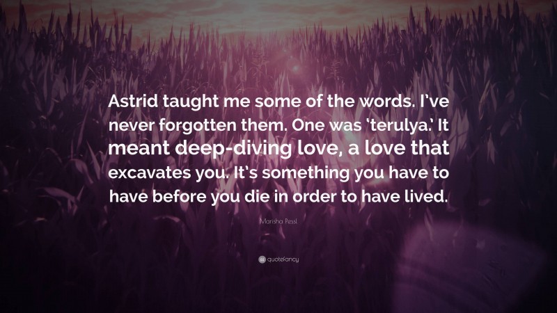 Marisha Pessl Quote: “Astrid taught me some of the words. I’ve never forgotten them. One was ‘terulya.’ It meant deep-diving love, a love that excavates you. It’s something you have to have before you die in order to have lived.”