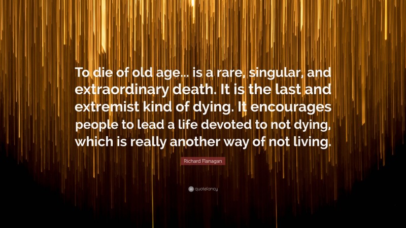 Richard Flanagan Quote: “To die of old age... is a rare, singular, and extraordinary death. It is the last and extremist kind of dying. It encourages people to lead a life devoted to not dying, which is really another way of not living.”