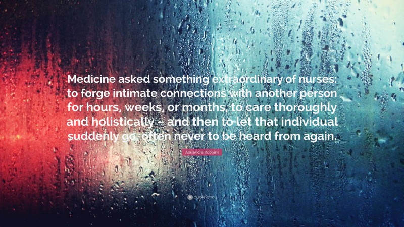 Alexandra Robbins Quote: “Medicine asked something extraordinary of nurses: to forge intimate connections with another person for hours, weeks, or months, to care thoroughly and holistically – and then to let that individual suddenly go, often never to be heard from again.”