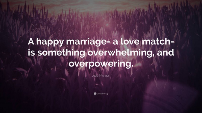 Jude Morgan Quote: “A happy marriage- a love match- is something overwhelming, and overpowering.”