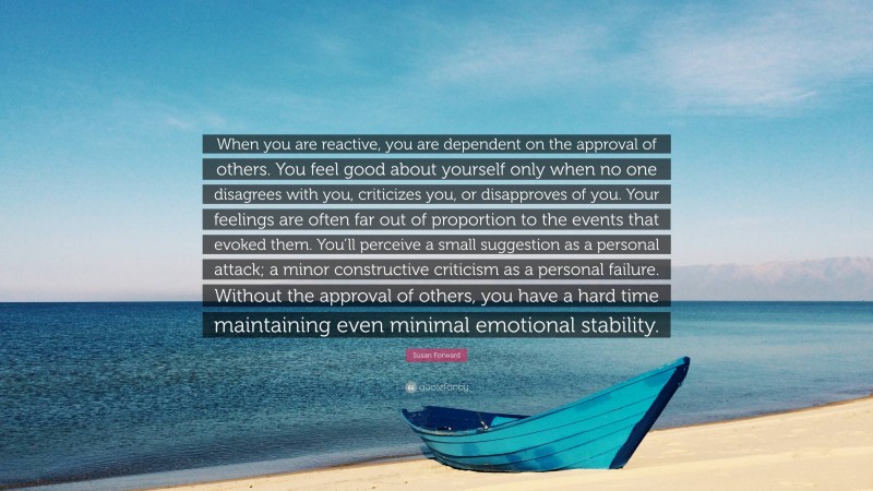 Susan Forward Quote: “When you are reactive, you are dependent on the approval of others. You feel good about yourself only when no one disagrees with you, criticizes you, or disapproves of you. Your feelings are often far out of proportion to the events that evoked them. You’ll perceive a small suggestion as a personal attack; a minor constructive criticism as a personal failure. Without the approval of others, you have a hard time maintaining even minimal emotional stability.”