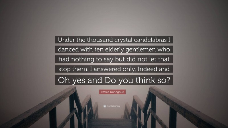 Emma Donoghue Quote: “Under the thousand crystal candelabras I danced with ten elderly gentlemen who had nothing to say but did not let that stop them. I answered only, Indeed and Oh yes and Do you think so?”