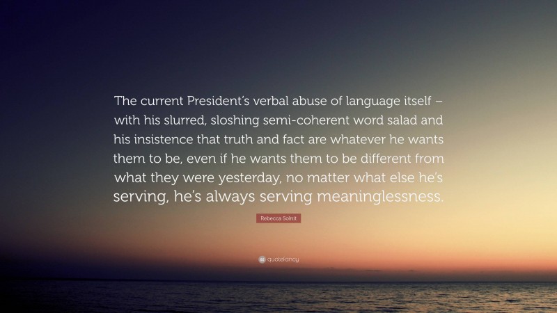 Rebecca Solnit Quote: “The current President’s verbal abuse of language itself – with his slurred, sloshing semi-coherent word salad and his insistence that truth and fact are whatever he wants them to be, even if he wants them to be different from what they were yesterday, no matter what else he’s serving, he’s always serving meaninglessness.”