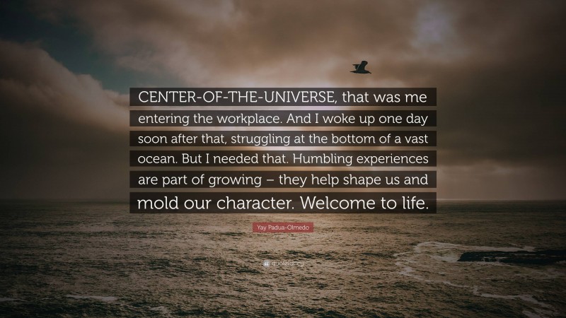 Yay Padua-Olmedo Quote: “CENTER-OF-THE-UNIVERSE, that was me entering the workplace. And I woke up one day soon after that, struggling at the bottom of a vast ocean. But I needed that. Humbling experiences are part of growing – they help shape us and mold our character. Welcome to life.”