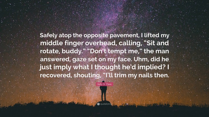 Kelly St. Clare Quote: “Safely atop the opposite pavement, I lifted my middle finger overhead, calling, “Sit and rotate, buddy.” “Don’t tempt me,” the man answered, gaze set on my face. Uhm, did he just imply what I thought he’d implied? I recovered, shouting, “I’ll trim my nails then.”