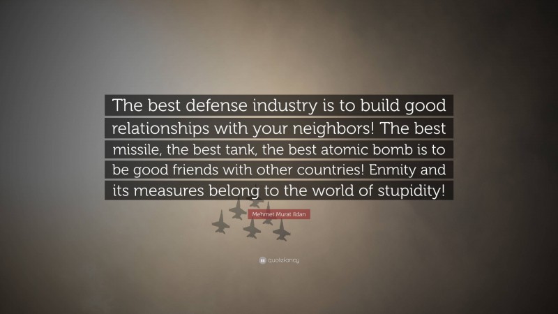 Mehmet Murat ildan Quote: “The best defense industry is to build good relationships with your neighbors! The best missile, the best tank, the best atomic bomb is to be good friends with other countries! Enmity and its measures belong to the world of stupidity!”