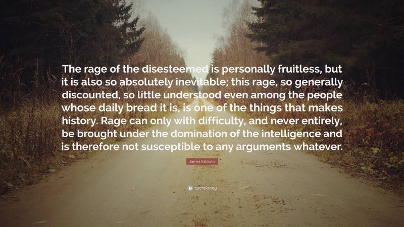 James Baldwin Quote: “The rage of the disesteemed is personally fruitless, but it is also so absolutely inevitable; this rage, so generally discounted, so little understood even among the people whose daily bread it is, is one of the things that makes history. Rage can only with difficulty, and never entirely, be brought under the domination of the intelligence and is therefore not susceptible to any arguments whatever.”