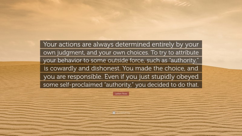 Larken Rose Quote: “Your actions are always determined entirely by your own judgment, and your own choices. To try to attribute your behavior to some outside force, such as “authority,” is cowardly and dishonest. You made the choice, and you are responsible. Even if you just stupidly obeyed some self-proclaimed “authority,” you decided to do that.”