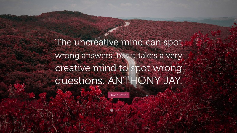 David Rock Quote: “The uncreative mind can spot wrong answers, but it takes a very creative mind to spot wrong questions. ANTHONY JAY.”