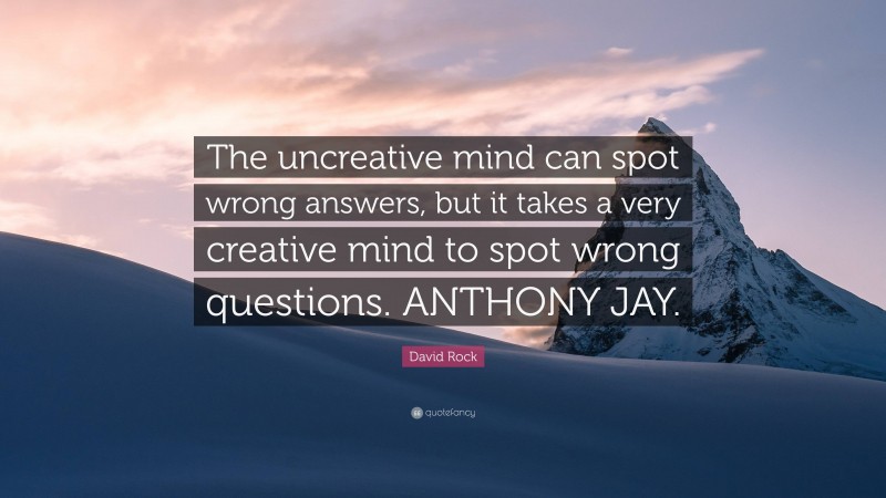 David Rock Quote: “The uncreative mind can spot wrong answers, but it takes a very creative mind to spot wrong questions. ANTHONY JAY.”