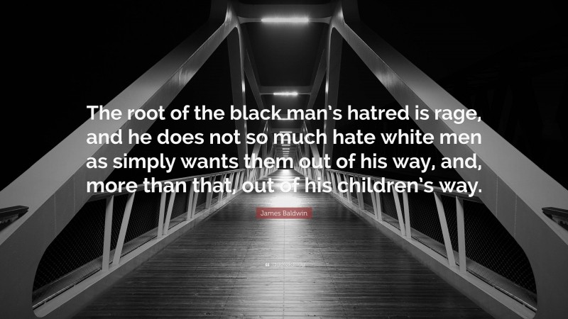 James Baldwin Quote: “The root of the black man’s hatred is rage, and he does not so much hate white men as simply wants them out of his way, and, more than that, out of his children’s way.”