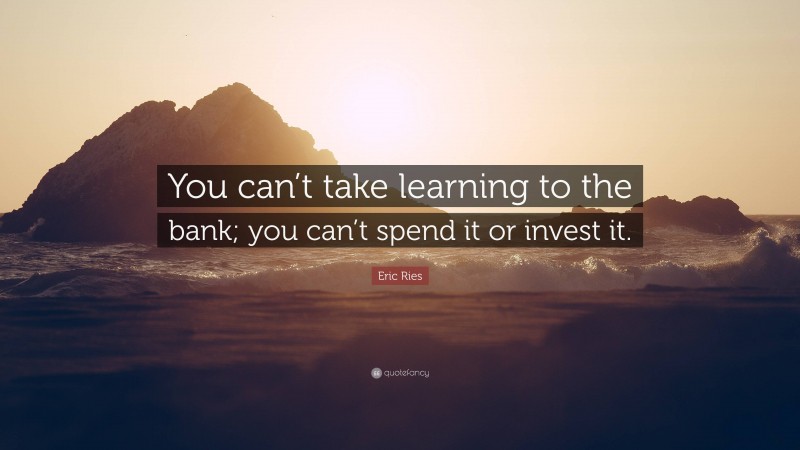 Eric Ries Quote: “You can’t take learning to the bank; you can’t spend it or invest it.”