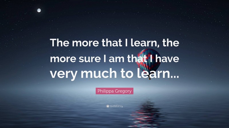 Philippa Gregory Quote: “The more that I learn, the more sure I am that I have very much to learn...”