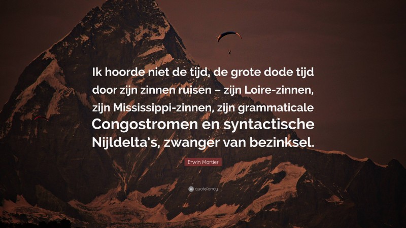 Erwin Mortier Quote: “Ik hoorde niet de tijd, de grote dode tijd door zijn zinnen ruisen – zijn Loire-zinnen, zijn Mississippi-zinnen, zijn grammaticale Congostromen en syntactische Nijldelta’s, zwanger van bezinksel.”