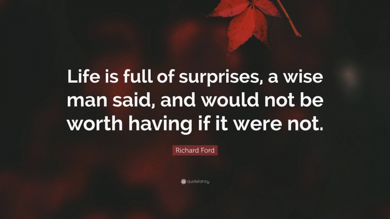 Richard Ford Quote: “Life is full of surprises, a wise man said, and would not be worth having if it were not.”