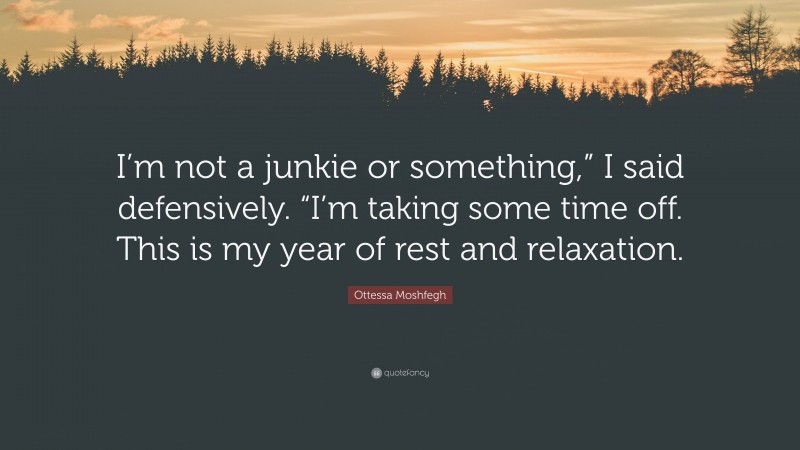 Ottessa Moshfegh Quote: “I’m not a junkie or something,” I said defensively. “I’m taking some time off. This is my year of rest and relaxation.”