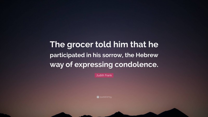 Judith Frank Quote: “The grocer told him that he participated in his sorrow, the Hebrew way of expressing condolence.”