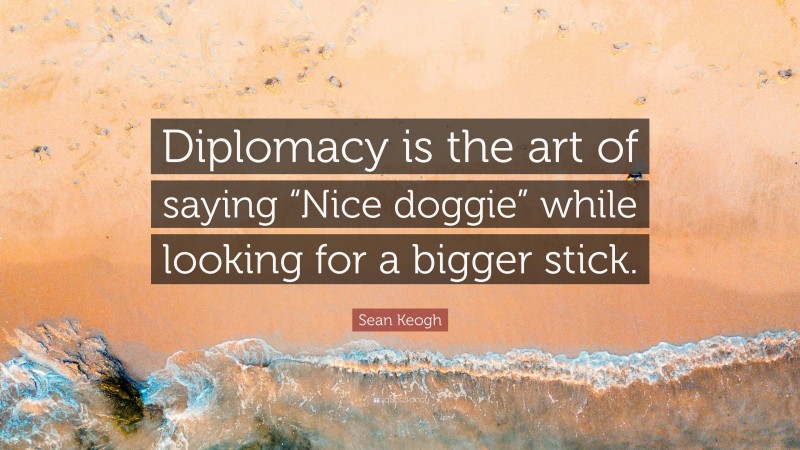 Sean Keogh Quote: “Diplomacy is the art of saying “Nice doggie” while looking for a bigger stick.”