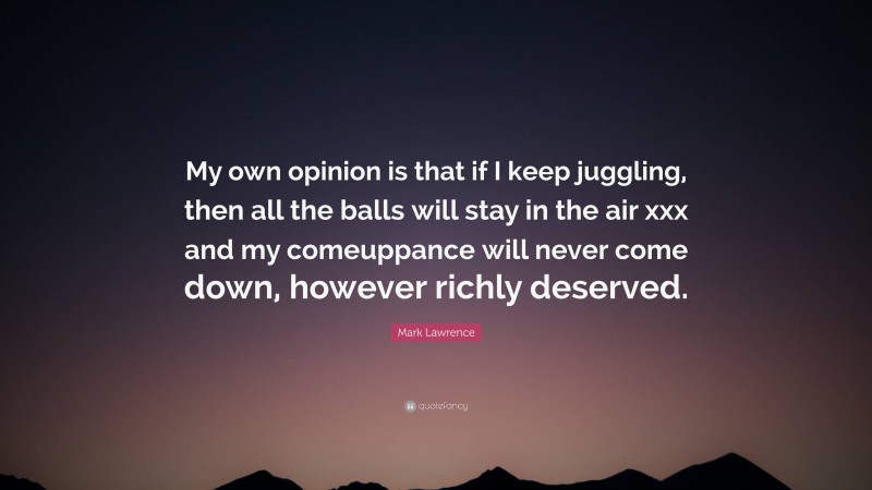 Mark Lawrence Quote: “My own opinion is that if I keep juggling, then all the balls will stay in the air xxx and my comeuppance will never come down, however richly deserved.”