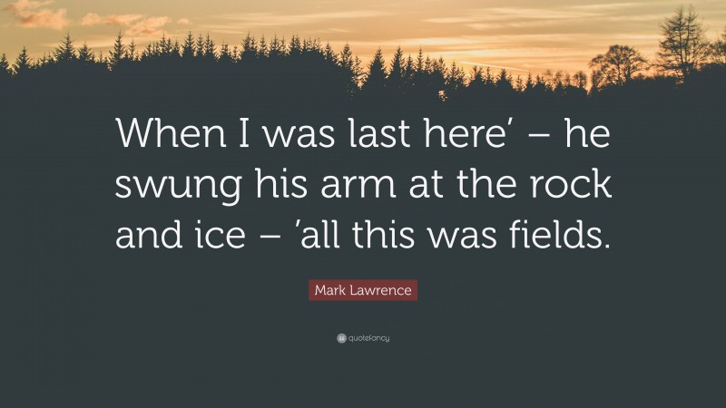Mark Lawrence Quote: “When I was last here’ – he swung his arm at the rock and ice – ’all this was fields.”