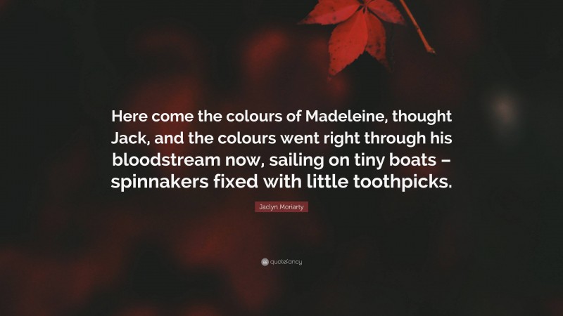 Jaclyn Moriarty Quote: “Here come the colours of Madeleine, thought Jack, and the colours went right through his bloodstream now, sailing on tiny boats – spinnakers fixed with little toothpicks.”