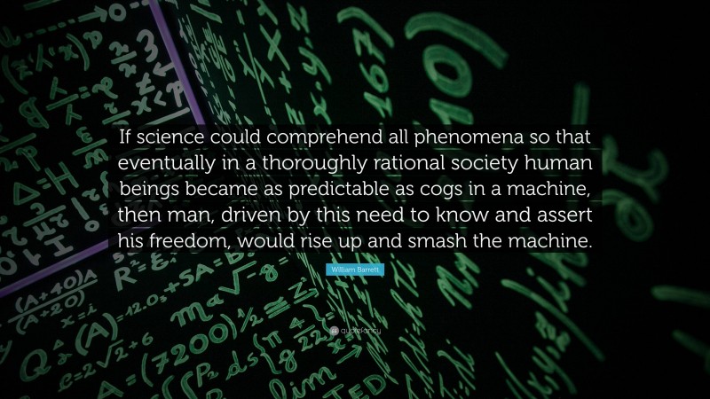 William Barrett Quote: “If science could comprehend all phenomena so that eventually in a thoroughly rational society human beings became as predictable as cogs in a machine, then man, driven by this need to know and assert his freedom, would rise up and smash the machine.”