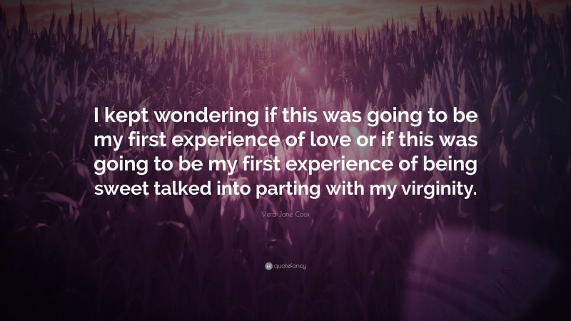 Vera Jane Cook Quote: “I kept wondering if this was going to be my first experience of love or if this was going to be my first experience of being sweet talked into parting with my virginity.”