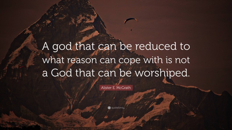 Alister E. McGrath Quote: “A god that can be reduced to what reason can cope with is not a God that can be worshiped.”