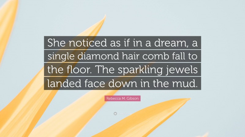 Rebecca M. Gibson Quote: “She noticed as if in a dream, a single diamond hair comb fall to the floor. The sparkling jewels landed face down in the mud.”