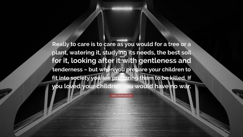 Jiddu Krishnamurti Quote: “Really to care is to care as you would for a tree or a plant, watering it, studying its needs, the best soil for it, looking after it with gentleness and tenderness – but when you prepare your children to fit into society you are preparing them to be killed. If you loved your children you would have no war.”