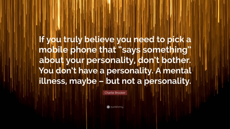 Charlie Brooker Quote: “If you truly believe you need to pick a mobile phone that “says something” about your personality, don’t bother. You don’t have a personality. A mental illness, maybe – but not a personality.”