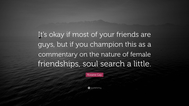 Roxane Gay Quote: “It’s okay if most of your friends are guys, but if you champion this as a commentary on the nature of female friendships, soul search a little.”