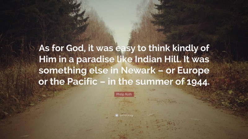 Philip Roth Quote: “As for God, it was easy to think kindly of Him in a paradise like Indian Hill. It was something else in Newark – or Europe or the Pacific – in the summer of 1944.”