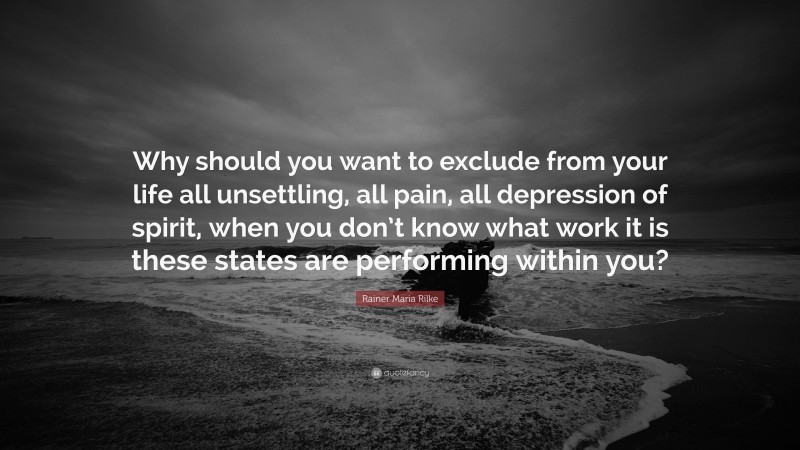 Rainer Maria Rilke Quote: “Why should you want to exclude from your life all unsettling, all pain, all depression of spirit, when you don’t know what work it is these states are performing within you?”