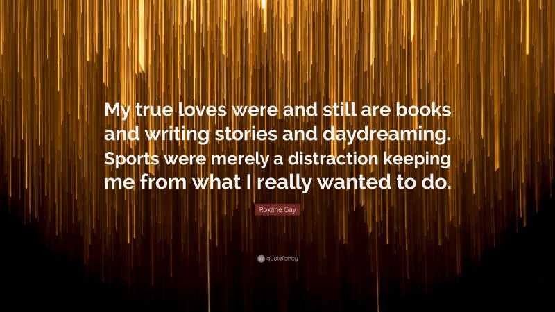 Roxane Gay Quote: “My true loves were and still are books and writing stories and daydreaming. Sports were merely a distraction keeping me from what I really wanted to do.”