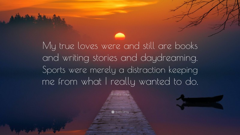 Roxane Gay Quote: “My true loves were and still are books and writing stories and daydreaming. Sports were merely a distraction keeping me from what I really wanted to do.”