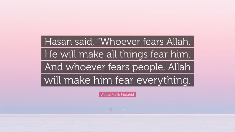 Abdul Malik Mujahid Quote: “Hasan said, “Whoever fears Allah, He will make all things fear him. And whoever fears people, Allah will make him fear everything.”
