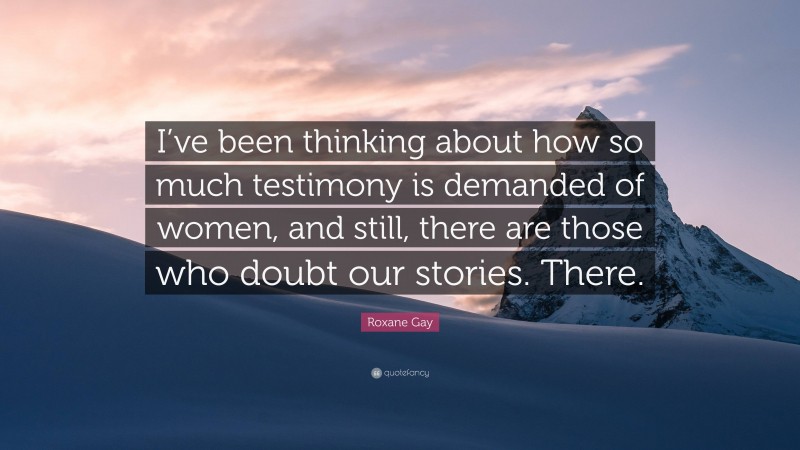 Roxane Gay Quote: “I’ve been thinking about how so much testimony is demanded of women, and still, there are those who doubt our stories. There.”