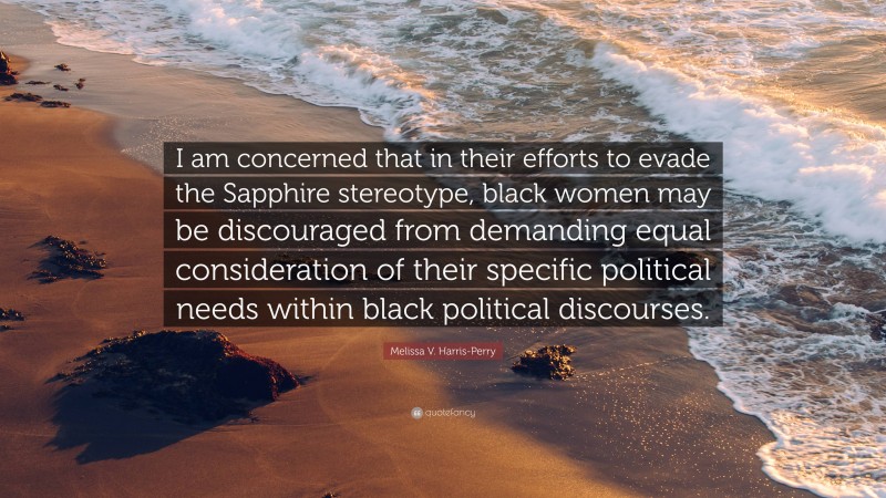 Melissa V. Harris-Perry Quote: “I am concerned that in their efforts to evade the Sapphire stereotype, black women may be discouraged from demanding equal consideration of their specific political needs within black political discourses.”