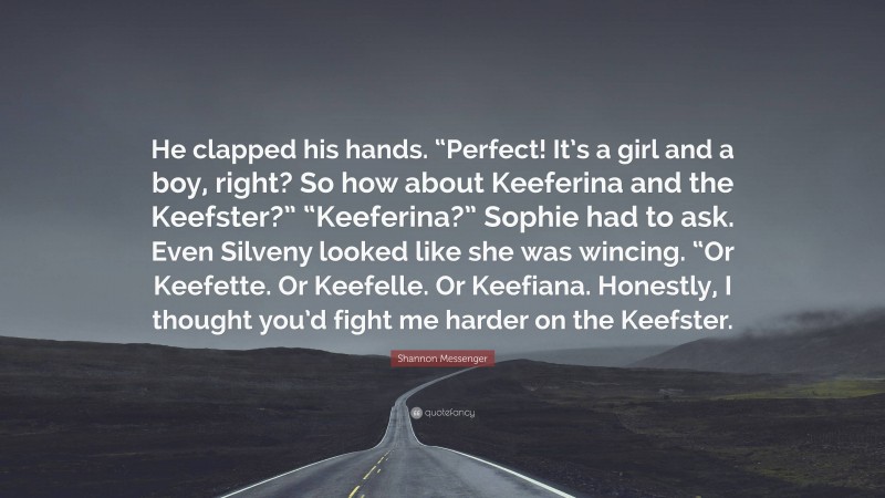 Shannon Messenger Quote: “He clapped his hands. “Perfect! It’s a girl and a boy, right? So how about Keeferina and the Keefster?” “Keeferina?” Sophie had to ask. Even Silveny looked like she was wincing. “Or Keefette. Or Keefelle. Or Keefiana. Honestly, I thought you’d fight me harder on the Keefster.”