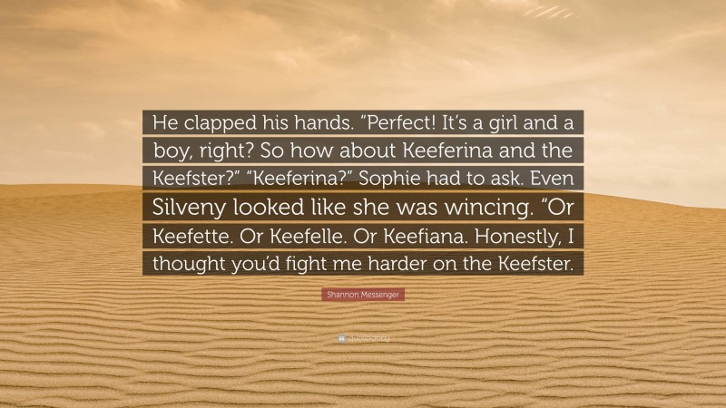 Shannon Messenger Quote: “He clapped his hands. “Perfect! It’s a girl and a boy, right? So how about Keeferina and the Keefster?” “Keeferina?” Sophie had to ask. Even Silveny looked like she was wincing. “Or Keefette. Or Keefelle. Or Keefiana. Honestly, I thought you’d fight me harder on the Keefster.”