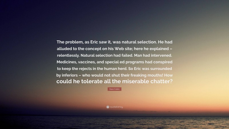 Dave Cullen Quote: “The problem, as Eric saw it, was natural selection. He had alluded to the concept on his Web site; here he explained – relentlessly. Natural selection had failed. Man had intervened. Medicines, vaccines, and special ed programs had conspired to keep the rejects in the human herd. So Eric was surrounded by inferiors – who would not shut their freaking mouths! How could he tolerate all the miserable chatter?”