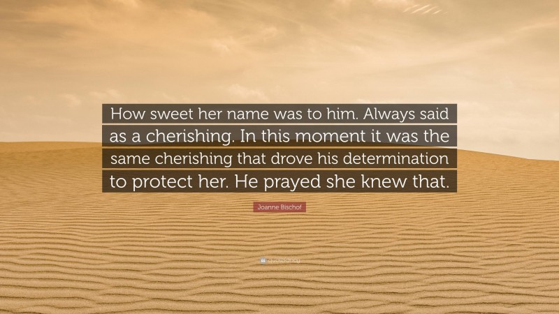 Joanne Bischof Quote: “How sweet her name was to him. Always said as a cherishing. In this moment it was the same cherishing that drove his determination to protect her. He prayed she knew that.”