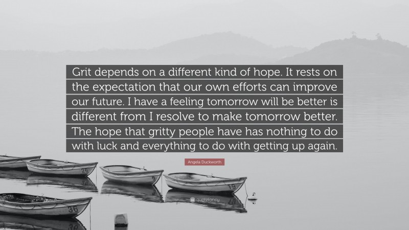 Angela Duckworth Quote: “Grit depends on a different kind of hope. It rests on the expectation that our own efforts can improve our future. I have a feeling tomorrow will be better is different from I resolve to make tomorrow better. The hope that gritty people have has nothing to do with luck and everything to do with getting up again.”
